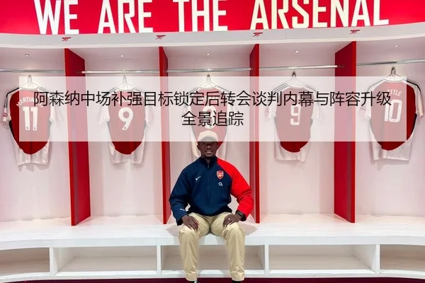阿森纳中场补强目标锁定后转会谈判内幕与阵容升级全景追踪